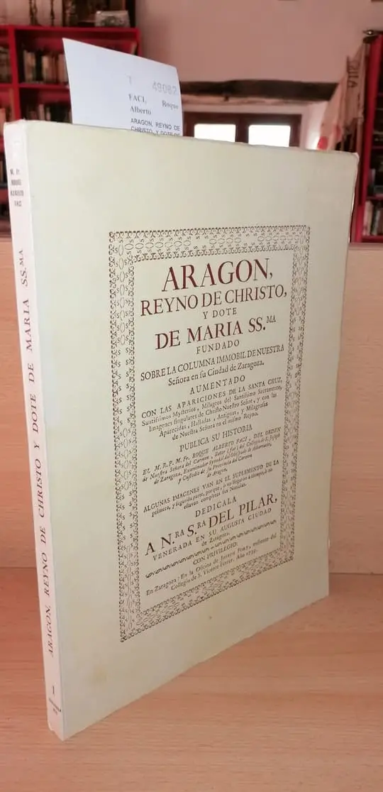 ARAGON, REYNO DE CHRISTO, Y DOTE DE MARIA SS.ma FUNDADO SOBRE LA COLUMNA INMOBIL DE NUESTRA Señora en su Ciudad de Zaragoza. AUMENTADO CON LAS APARICIONES DE LA SANTA CRUZ, Santissimos Mysterios, Milagros del Santissimo Sacramento, Imagenes singulares de Christo Nuestro Señor, y con las Aparecidas, Halladas, Antiguas, y Milagrosas de Nuestra Señora en el mismo Reyno. PUBLICA SU HISTORIA EL M. R. P. M. Fr. —, DEL ORDEN de Nuestra Señora del Carmen, …